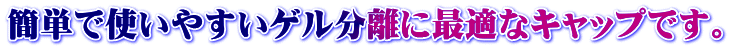 簡単で使いやすいゲル分離に最適なキャップです。